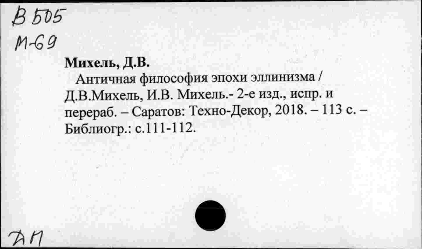 ﻿Ь&)5
№ 9
Михель, Д.В.
Античная философия эпохи эллинизма / Д.В.Михель, И.В. Михель,- 2-е изд., испр. и перераб. — Саратов: Техно-Декор, 2018. — 113 с. — Библиогр.: с.111-112.